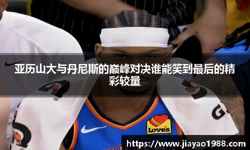 亚历山大与丹尼斯的巅峰对决谁能笑到最后的精彩较量